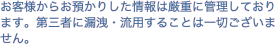 お客様からお預かりした情報は厳重に管理しております。第三者に漏洩・流用することは一切ございません。